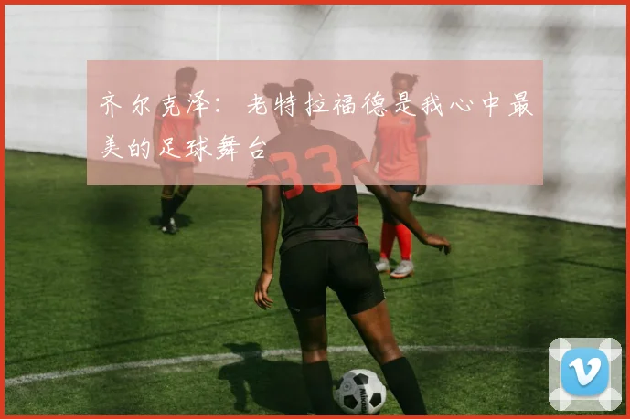 齐尔克泽：老特拉福德是我心中最美的足球舞台