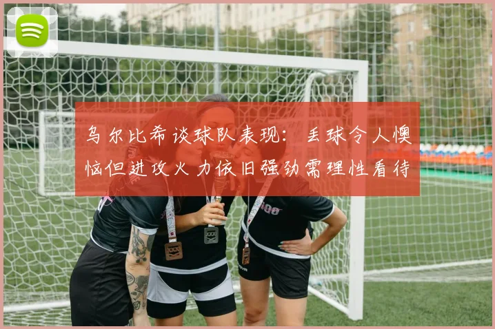 乌尔比希谈球队表现：丢球令人懊恼但进攻火力依旧强劲需理性看待
