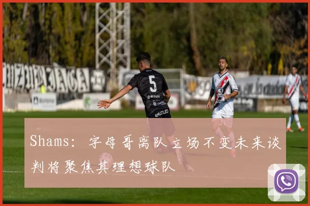 Shams：字母哥离队立场不变未来谈判将聚焦其理想球队