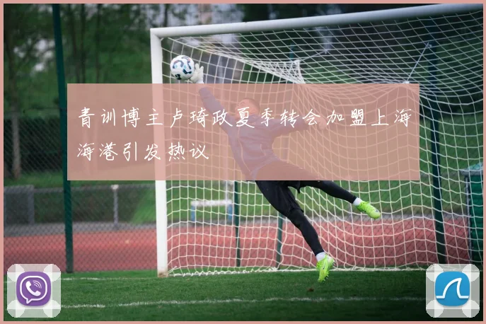 青训博主卢琦政夏季转会加盟上海海港引发热议