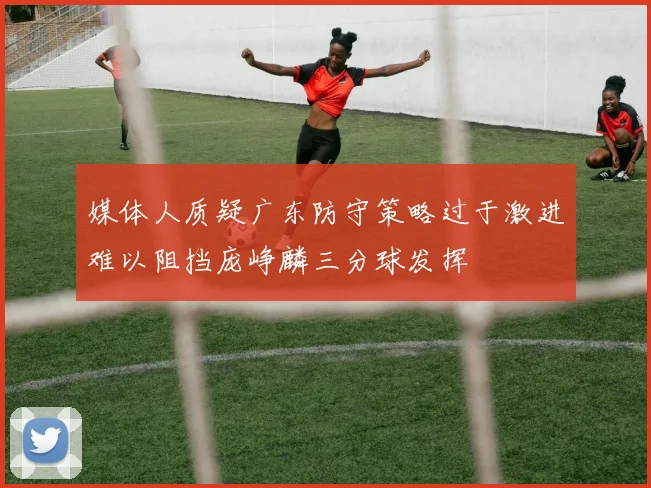 媒体人质疑广东防守策略过于激进难以阻挡庞峥麟三分球发挥