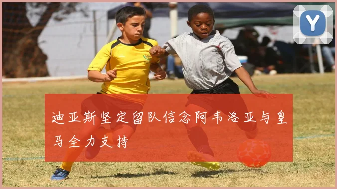 迪亚斯坚定留队信念阿韦洛亚与皇马全力支持