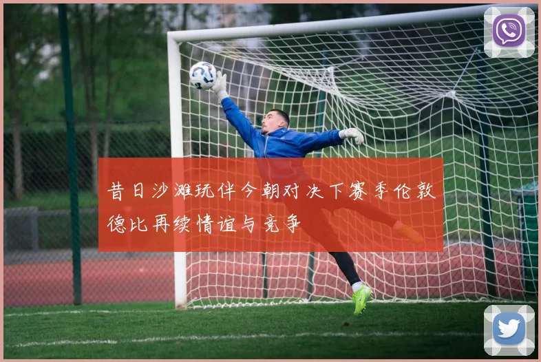 昔日沙滩玩伴今朝对决下赛季伦敦德比再续情谊与竞争
