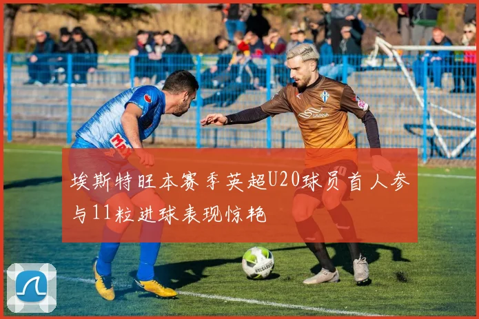 埃斯特旺本赛季英超U20球员首人参与11粒进球表现惊艳