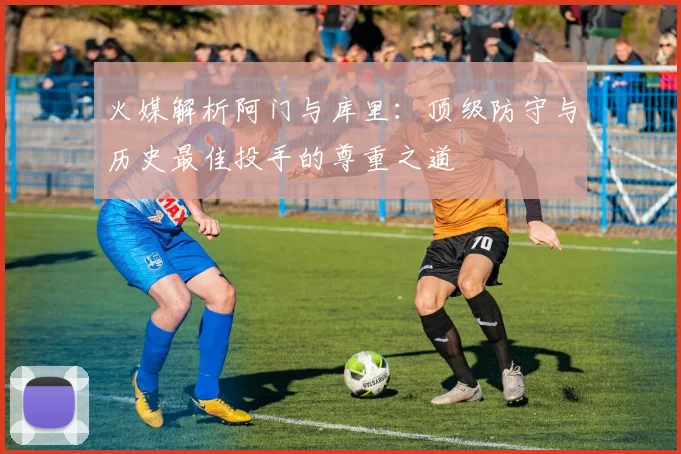 火媒解析阿门与库里：顶级防守与历史最佳投手的尊重之道