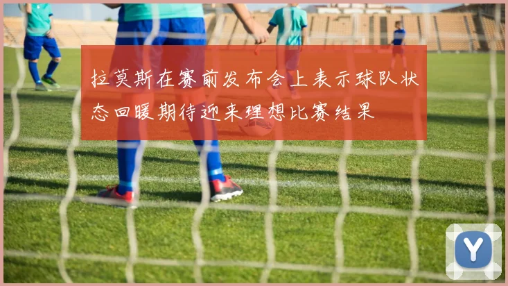 拉莫斯在赛前发布会上表示球队状态回暖期待迎来理想比赛结果
