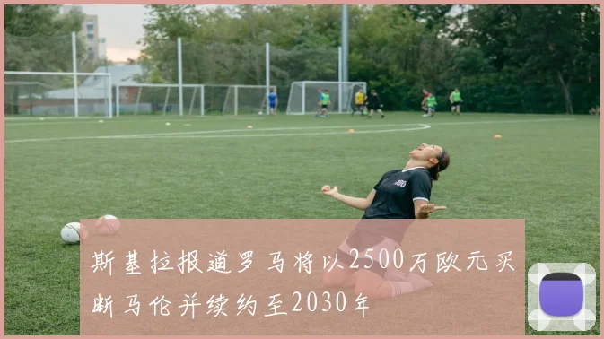 斯基拉报道罗马将以2500万欧元买断马伦并续约至2030年