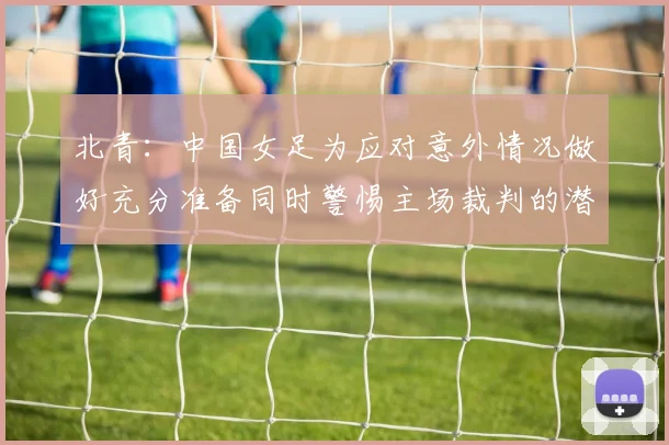 北青：中国女足为应对意外情况做好充分准备同时警惕主场裁判的潜在影响