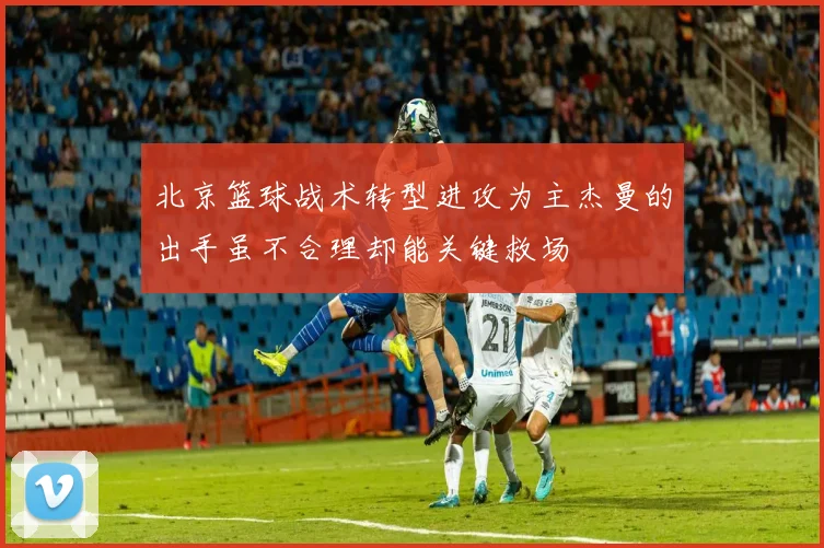 北京篮球战术转型进攻为主杰曼的出手虽不合理却能关键救场