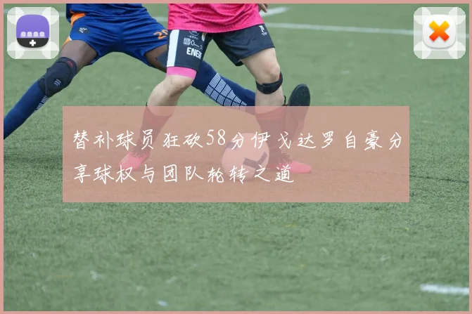 替补球员狂砍58分伊戈达罗自豪分享球权与团队轮转之道