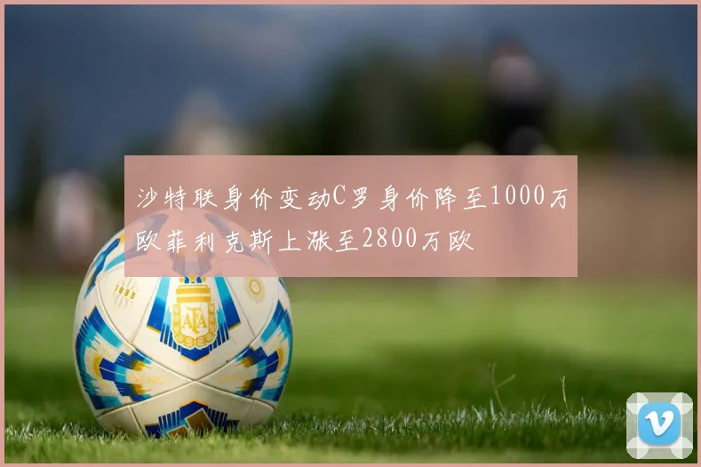 沙特联身价变动C罗身价降至1000万欧菲利克斯上涨至2800万欧