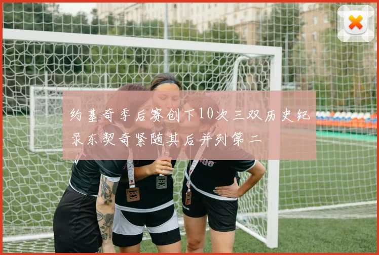 约基奇季后赛创下10次三双历史纪录东契奇紧随其后并列第二