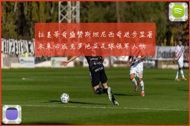 拉基蒂奇盛赞斯坦尼西奇进步显著未来必成克罗地亚足球领军人物