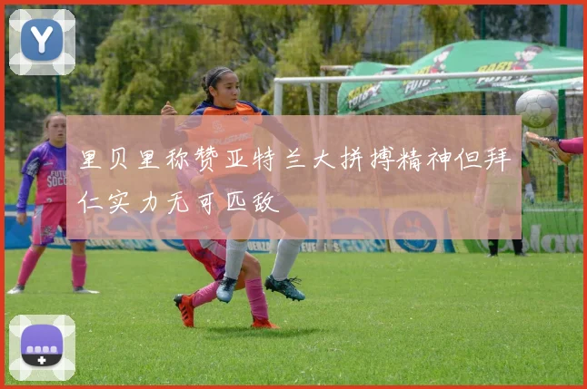 里贝里称赞亚特兰大拼搏精神但拜仁实力无可匹敌