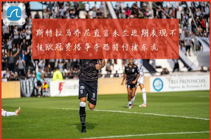 斯特拉马乔尼直言米兰近期表现不佳欧冠资格争夺恐将付诸东流