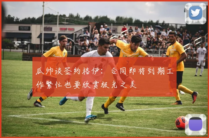 瓜帅谈签约格伊：合同即将到期工作繁忙也要欣赏极光之美