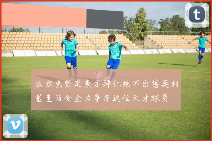 法尔克坚定表示拜仁绝不出售奥利塞皇马会全力争夺这位天才球员
