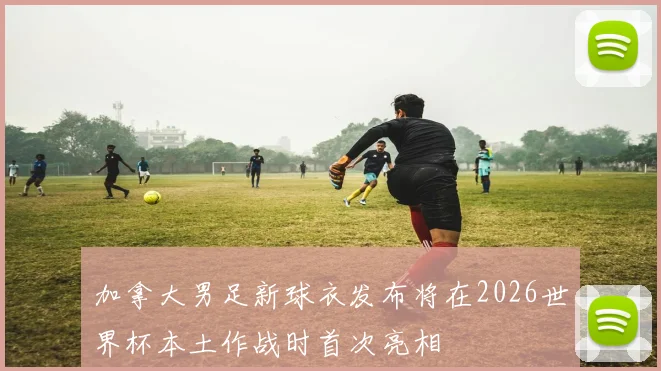 加拿大男足新球衣发布将在2026世界杯本土作战时首次亮相