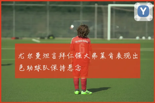 尤尔曼坦言拜仁强大弗莱肯表现出色助球队保持悬念