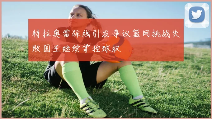 特拉奥雷踩线引发争议篮网挑战失败国王继续掌控球权