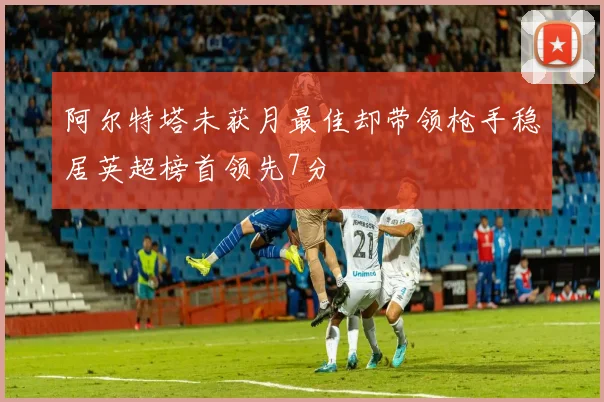 阿尔特塔未获月最佳却带领枪手稳居英超榜首领先7分