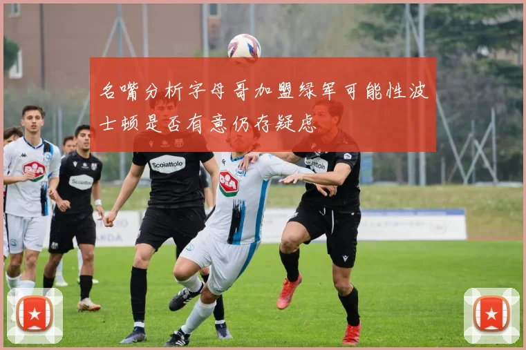 名嘴分析字母哥加盟绿军可能性波士顿是否有意仍存疑虑