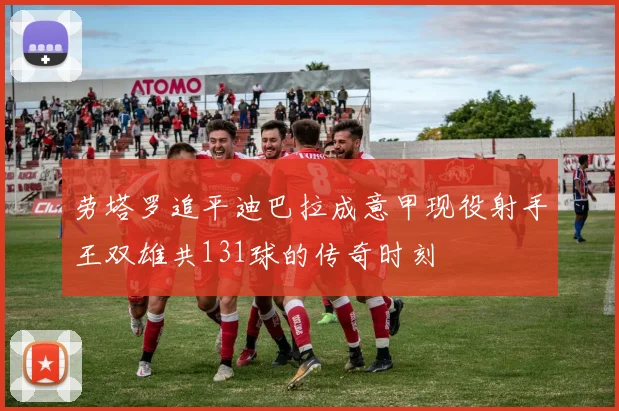 劳塔罗追平迪巴拉成意甲现役射手王双雄共131球的传奇时刻