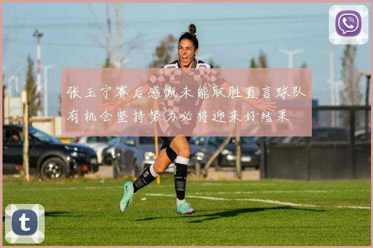 张玉宁赛后感慨未能取胜直言球队有机会坚持努力必将迎来好结果